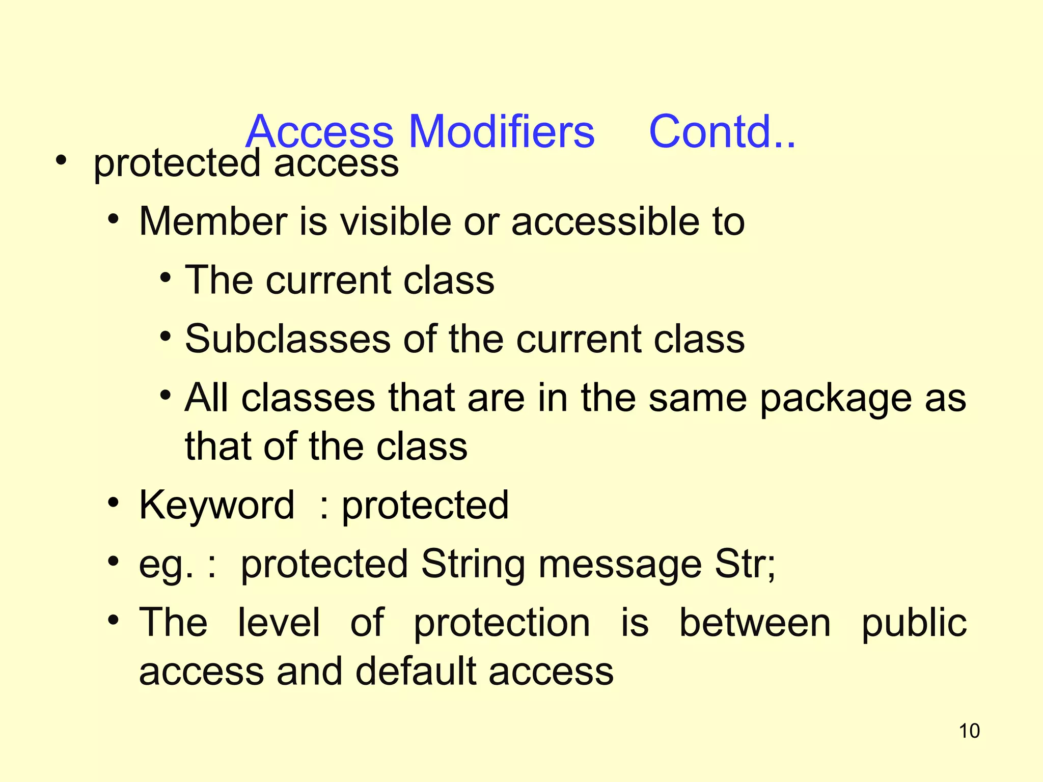Access Modifiers       Contd..
• protected access
   • Member is visible or accessible to
      • The current class
      • Subclasses of the current class
      • All classes that are in the same package as
        that of the class
   • Keyword : protected
   • eg. : protected String message Str;
   • The level of protection is between public
     access and default access
                                                  10
 
