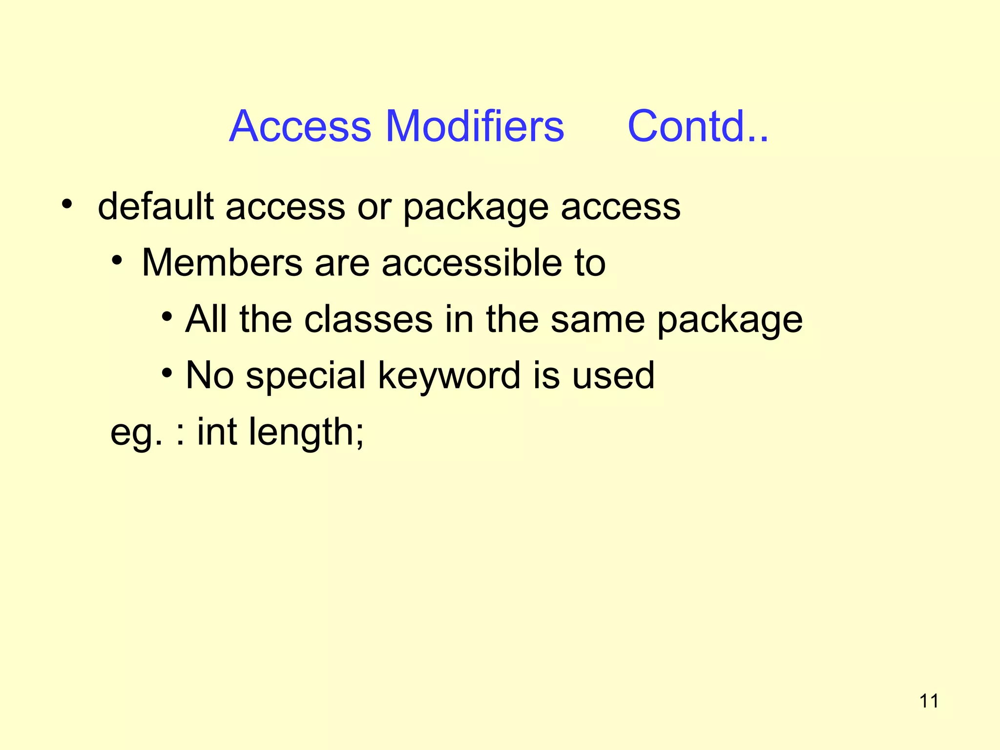 Access Modifiers       Contd..
• default access or package access
   • Members are accessible to
      • All the classes in the same package
      • No special keyword is used
   eg. : int length;




                                              11
 