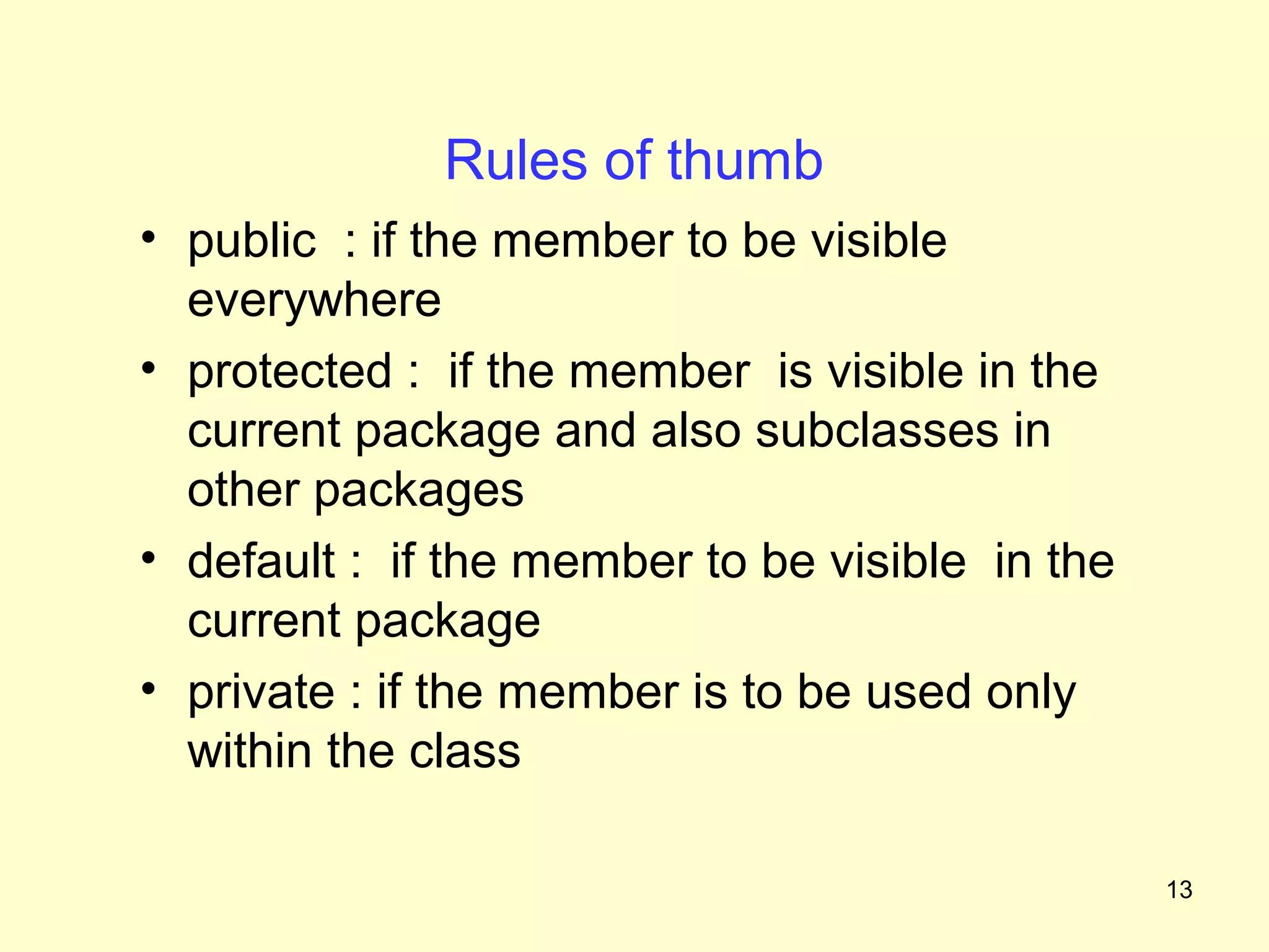 Rules of thumb
• public : if the member to be visible
  everywhere
• protected : if the member is visible in the
  current package and also subclasses in
  other packages
• default : if the member to be visible in the
  current package
• private : if the member is to be used only
  within the class

                                                 13
 