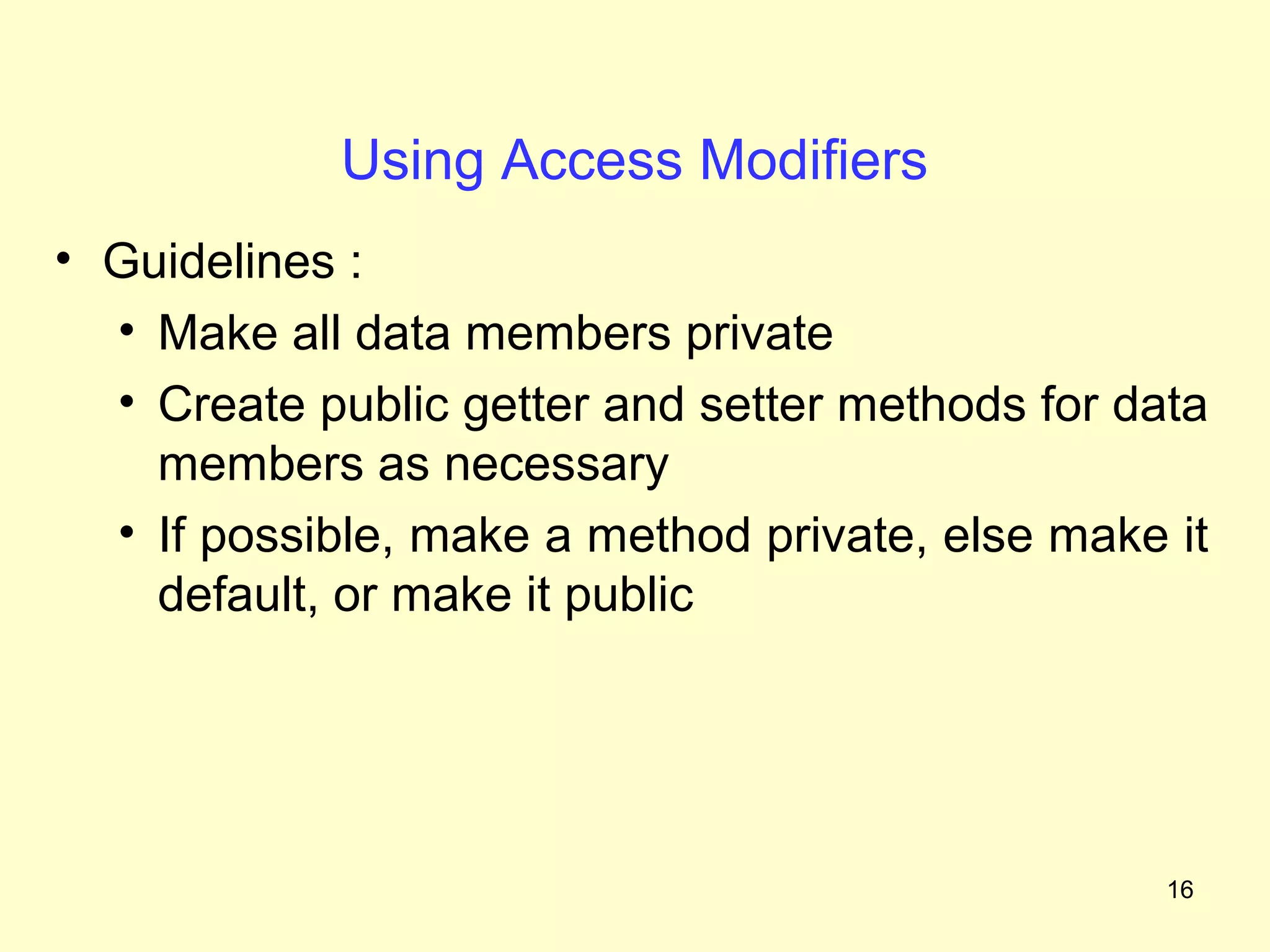 Using Access Modifiers
• Guidelines :
  • Make all data members private
  • Create public getter and setter methods for data
    members as necessary
  • If possible, make a method private, else make it
    default, or make it public




                                                  16
 