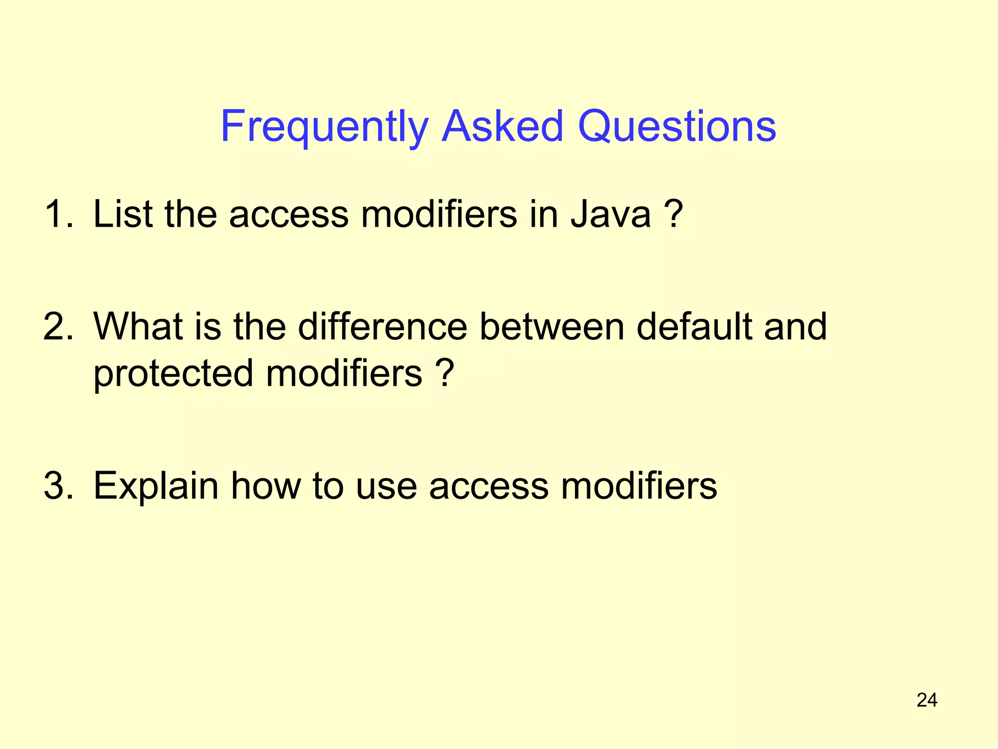 Frequently Asked Questions
1. List the access modifiers in Java ?

2. What is the difference between default and
   protected modifiers ?

3. Explain how to use access modifiers




                                                24
 