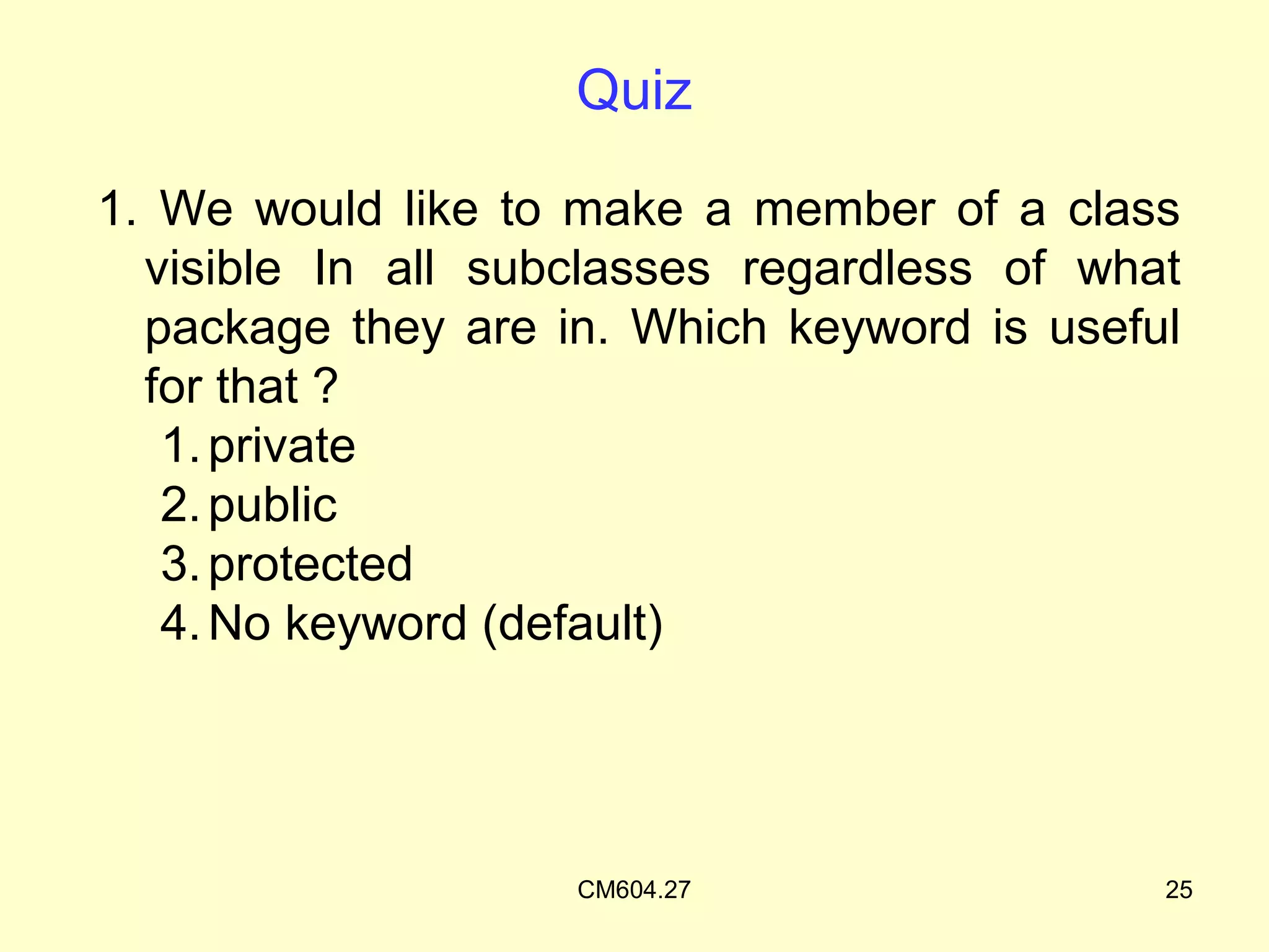 Quiz

1. We would like to make a member of a class
  visible In all subclasses regardless of what
  package they are in. Which keyword is useful
  for that ?
   1. private
   2. public
   3. protected
   4. No keyword (default)




                    CM604.27                 25
 