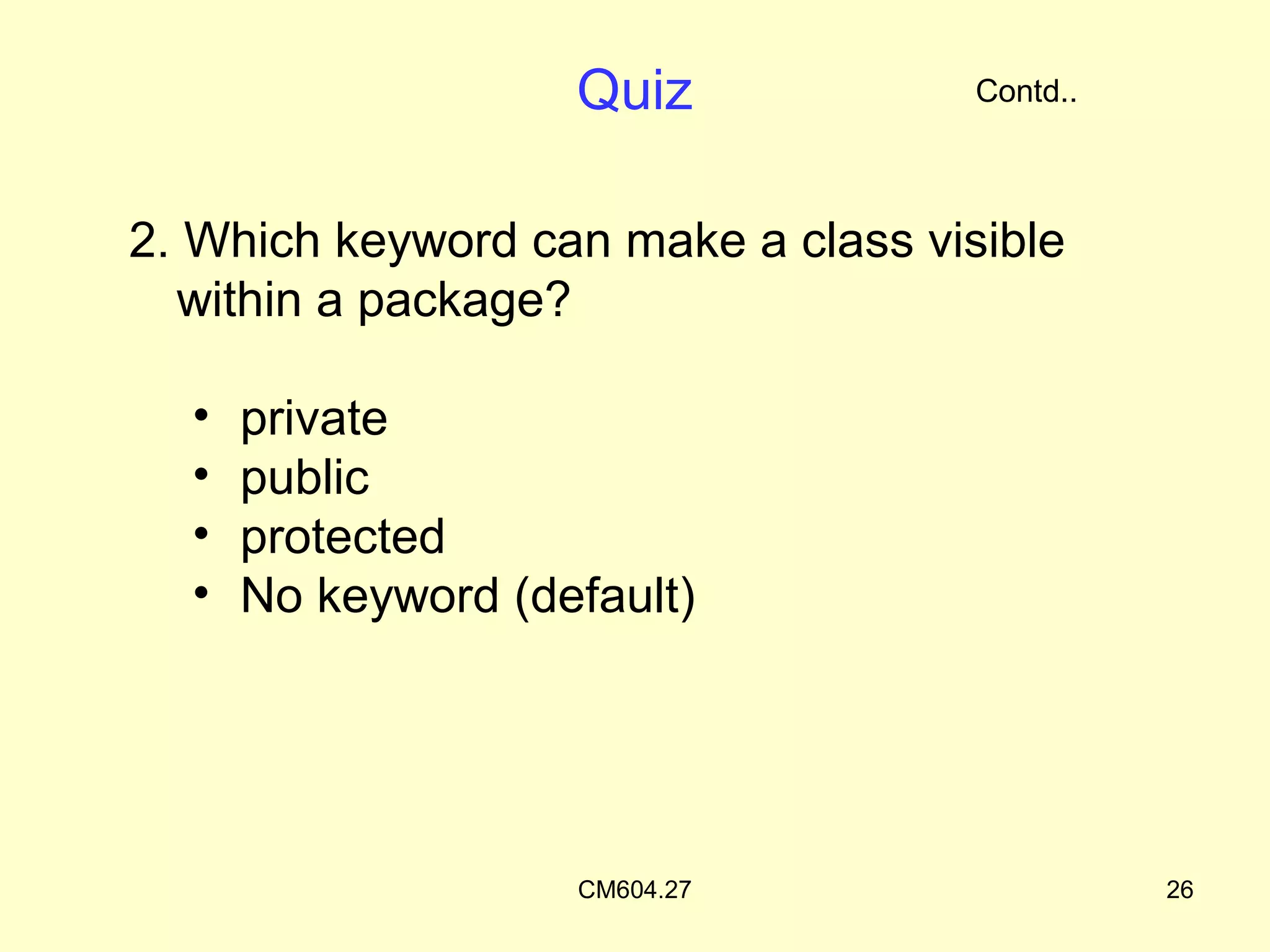 Quiz             Contd..



2. Which keyword can make a class visible
  within a package?

  •   private
  •   public
  •   protected
  •   No keyword (default)




                    CM604.27                   26
 