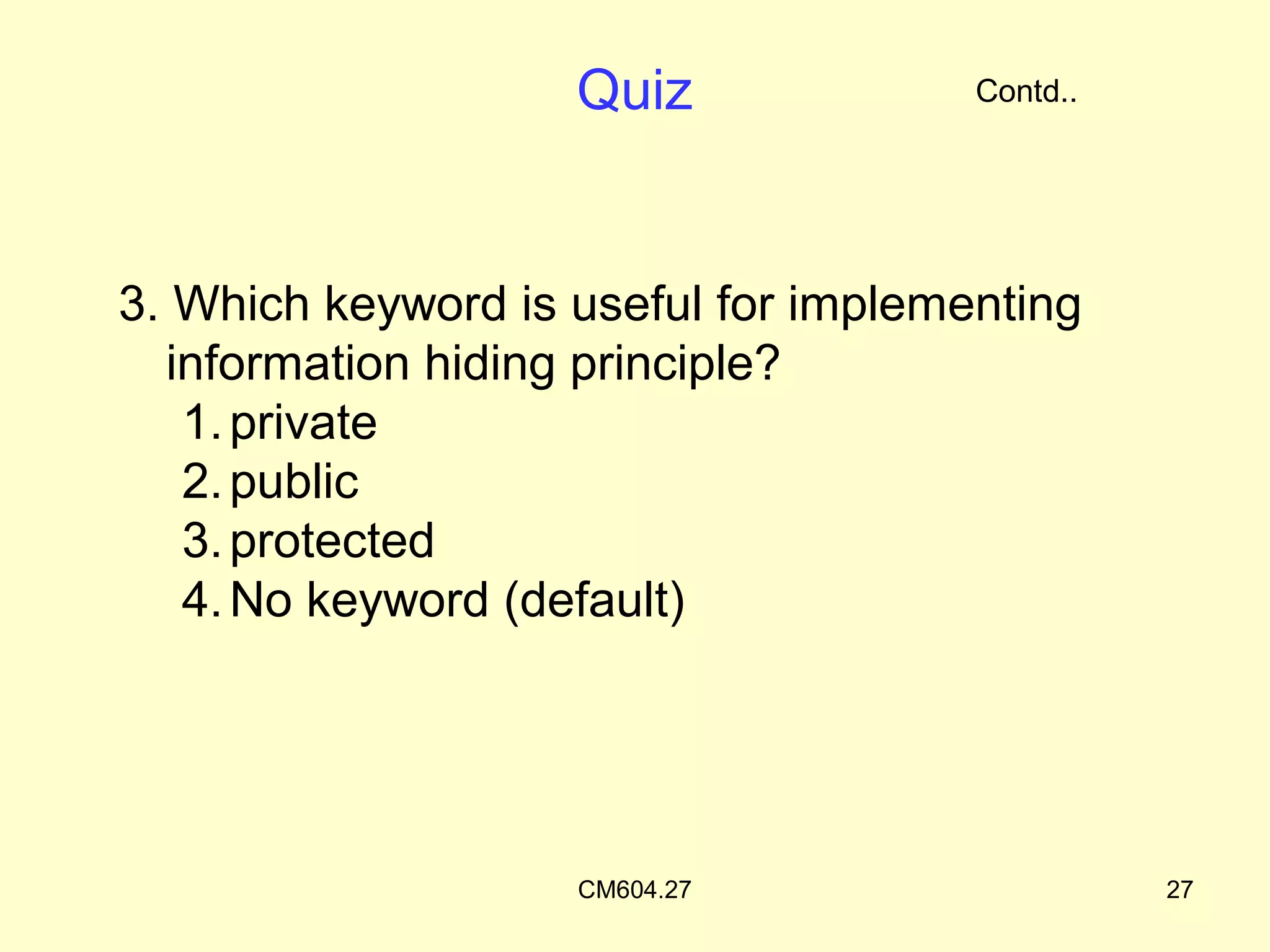 Quiz              Contd..




3. Which keyword is useful for implementing
  information hiding principle?
   1. private
   2. public
   3. protected
   4. No keyword (default)




                    CM604.27                    27
 