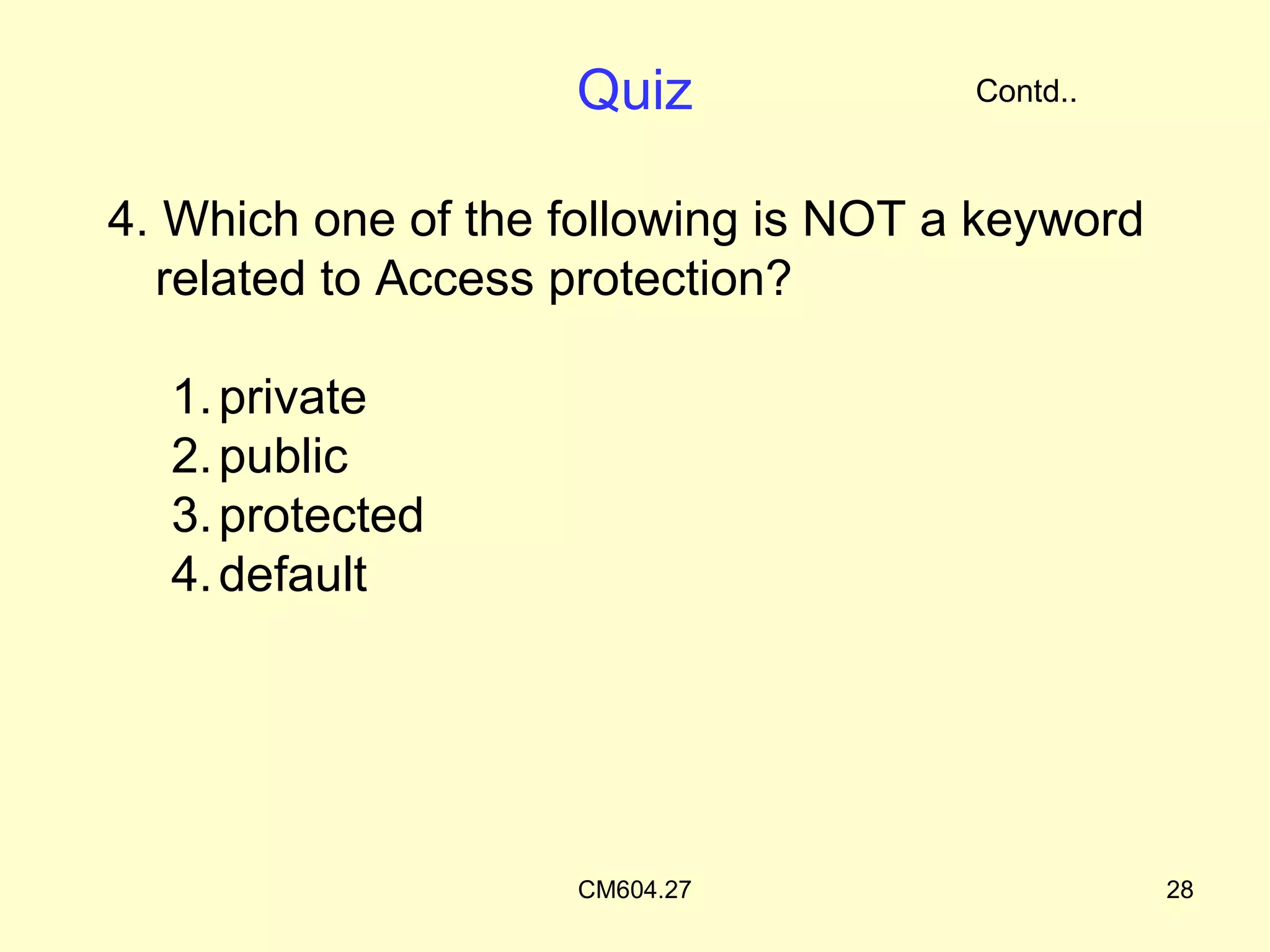 Quiz              Contd..



4. Which one of the following is NOT a keyword
  related to Access protection?

  1. private
  2. public
  3. protected
  4. default




                    CM604.27                     28
 