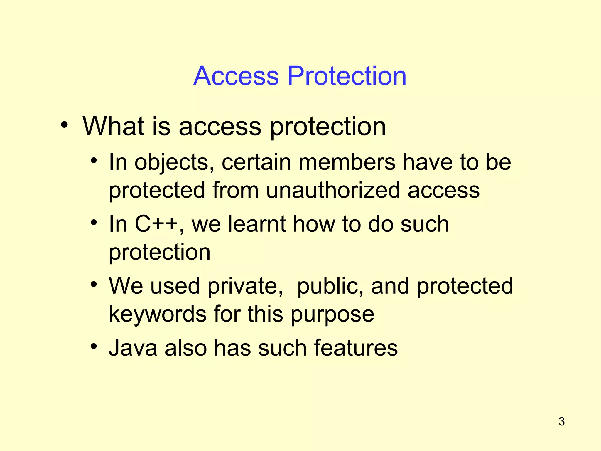 Access Protection
• What is access protection
  • In objects, certain members have to be
    protected from unauthorized access
  • In C++, we learnt how to do such
    protection
  • We used private, public, and protected
    keywords for this purpose
  • Java also has such features


                                             3
 