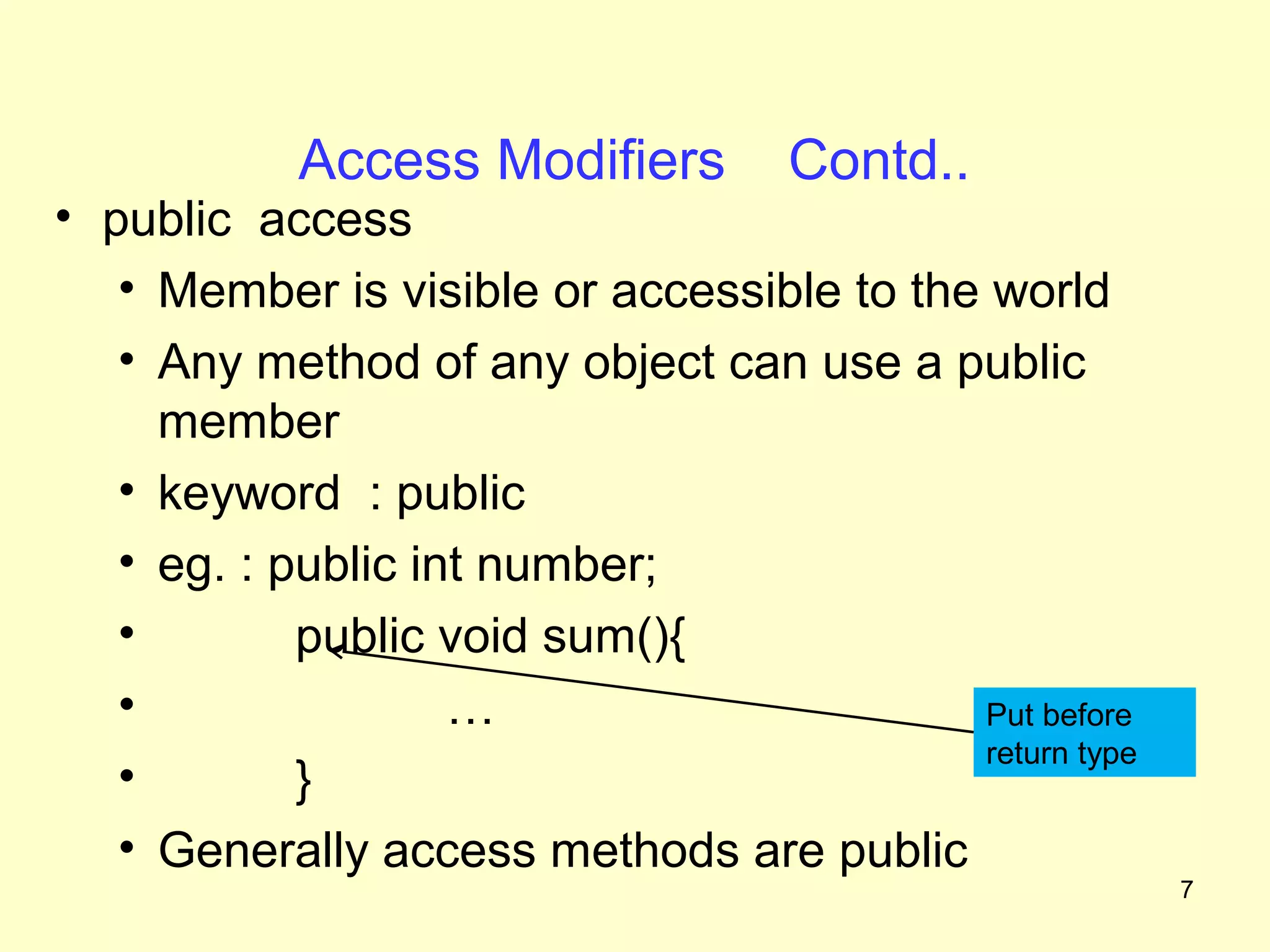Access Modifiers        Contd..
• public access
   • Member is visible or accessible to the world
   • Any method of any object can use a public
     member
   • keyword : public
   • eg. : public int number;
   •        public void sum(){
   •                …                      Put before
                                           return type
   •        }
   • Generally access methods are public
                                                         7
 