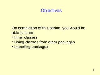 Objectives


On completion of this period, you would be
able to learn
• Inner classes
• Using classes from other packages
• Importing packages




                                             1
 