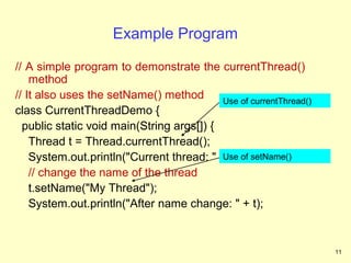Example Program

// A simple program to demonstrate the currentThread()
    method
// It also uses the setName() method       Use of currentThread()
class CurrentThreadDemo {
  public static void main(String args[]) {
    Thread t = Thread.currentThread();
    System.out.println("Current thread: " + t); of setName()
                                           Use
    // change the name of the thread
    t.setName("My Thread");
    System.out.println("After name change: " + t);


                                                                    11
 