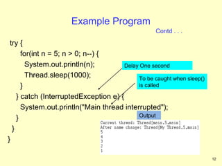 Example Program
                                                   Contd . . .
 try {
      for(int n = 5; n > 0; n--) {
        System.out.println(n);         Delay One second
        Thread.sleep(1000);                 To be caught when sleep()
      }                                     is called

    } catch (InterruptedException e) {
      System.out.println("Main thread interrupted");
                                            Output
    }
  }
}

                                                                        12
 