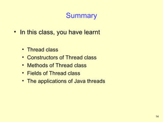 Summary

• In this class, you have learnt

   •   Thread class
   •   Constructors of Thread class
   •   Methods of Thread class
   •   Fields of Thread class
   •   The applications of Java threads




                                          14
 