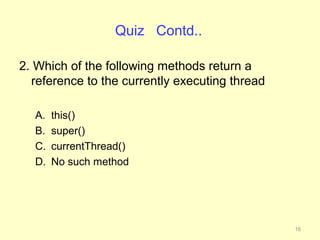 Quiz Contd..

2. Which of the following methods return a
  reference to the currently executing thread

  A.   this()
  B.   super()
  C.   currentThread()
  D.   No such method




                                                16
 