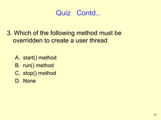Quiz Contd..

3. Which of the following method must be
  overridden to create a user thread

  A.   start() method
  B.   run() method
  C.   stop() method
  D.   None




                                           17
 