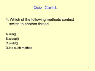 Quiz Contd..

4. Which of the following methods context
  switch to another thread

A. run()
B. sleep()
C. yield()
D. No such method




                                            18
 