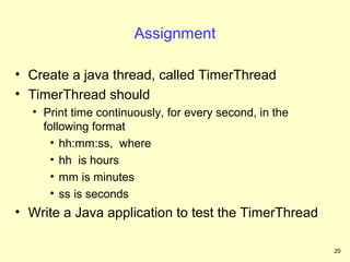 Assignment

• Create a java thread, called TimerThread
• TimerThread should
  • Print time continuously, for every second, in the
    following format
      • hh:mm:ss, where
      • hh is hours
      • mm is minutes
      • ss is seconds
• Write a Java application to test the TimerThread

                                                        20
 