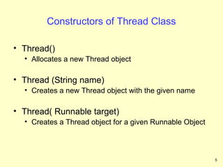Constructors of Thread Class

• Thread()
  • Allocates a new Thread object

• Thread (String name)
  • Creates a new Thread object with the given name

• Thread( Runnable target)
  • Creates a Thread object for a given Runnable Object




                                                          5
 