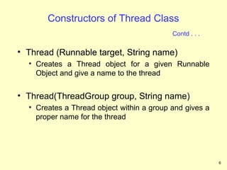 Constructors of Thread Class
                                           Contd . . .


• Thread (Runnable target, String name)
  • Creates a Thread object for a given Runnable
    Object and give a name to the thread


• Thread(ThreadGroup group, String name)
  • Creates a Thread object within a group and gives a
    proper name for the thread




                                                         6
 