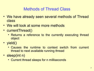 Methods of Thread Class
• We have already seen several methods of Thread
  class
• We will look at some more methods
• currentThread()
   • Returns a reference to the currently executing thread
     object
• yield()
   • Causes the runtime to context switch from current
     thread to next available running thread
• sleep(int n)
   • Current thread sleeps for n milliseconds

                                                             7
 