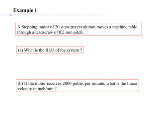 Example 1
A Stepping motor of 20 steps per revolution moves a machine table
through a leadscrew of 0.2 mm pitch.
(a) What is the BLU of the system ?
(b) If the motor receives 2000 pulses per minute, what is the linear
velocity in inch/min ?
 