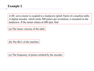 Example 2
A DC servo-motor is coupled to a leadscrew (pitch 5mm) of a machine table.
A digital encoder, which emits 500 pulses per revolution, is mounted on the
leadscrew. If the motor rotates at 600 rpm, find
(a) The linear velocity of the table
(b) The BLU of the machine
(c) The frequency of pulses emitted by the encoder.
 