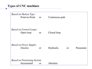 Types of CNC machines
Based on Motion Type:
Point-to-Point or Continuous path
Based on Control Loops:
Open loop or Closed loop
Based on Power Supply:
Electric or Hydraulic or Pneumatic
Based on Positioning System
Incremental or Absolute
 