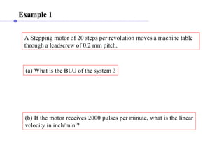 Example 1
A Stepping motor of 20 steps per revolution moves a machine table
through a leadscrew of 0.2 mm pitch.
(a) What is the BLU of the system ?
(b) If the motor receives 2000 pulses per minute, what is the linear
velocity in inch/min ?
 