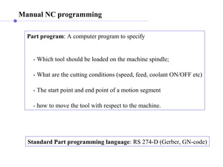 Manual NC programming
Part program: A computer program to specify
- Which tool should be loaded on the machine spindle;
- What are the cutting conditions (speed, feed, coolant ON/OFF etc)
- The start point and end point of a motion segment
- how to move the tool with respect to the machine.
Standard Part programming language: RS 274-D (Gerber, GN-code)
 