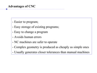 Advantages of CNC
- Easier to program;
- Easy storage of existing programs;
- Easy to change a program
- Avoids human errors
- NC machines are safer to operate
- Complex geometry is produced as cheaply as simple ones
- Usually generates closer tolerances than manual machines
 