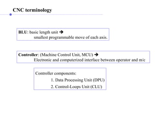 CNC terminology
BLU: basic length unit 
smallest programmable move of each axis.
Controller: (Machine Control Unit, MCU) 
Electronic and computerized interface between operator and m/c
Controller components:
1. Data Processing Unit (DPU)
2. Control-Loops Unit (CLU)
 