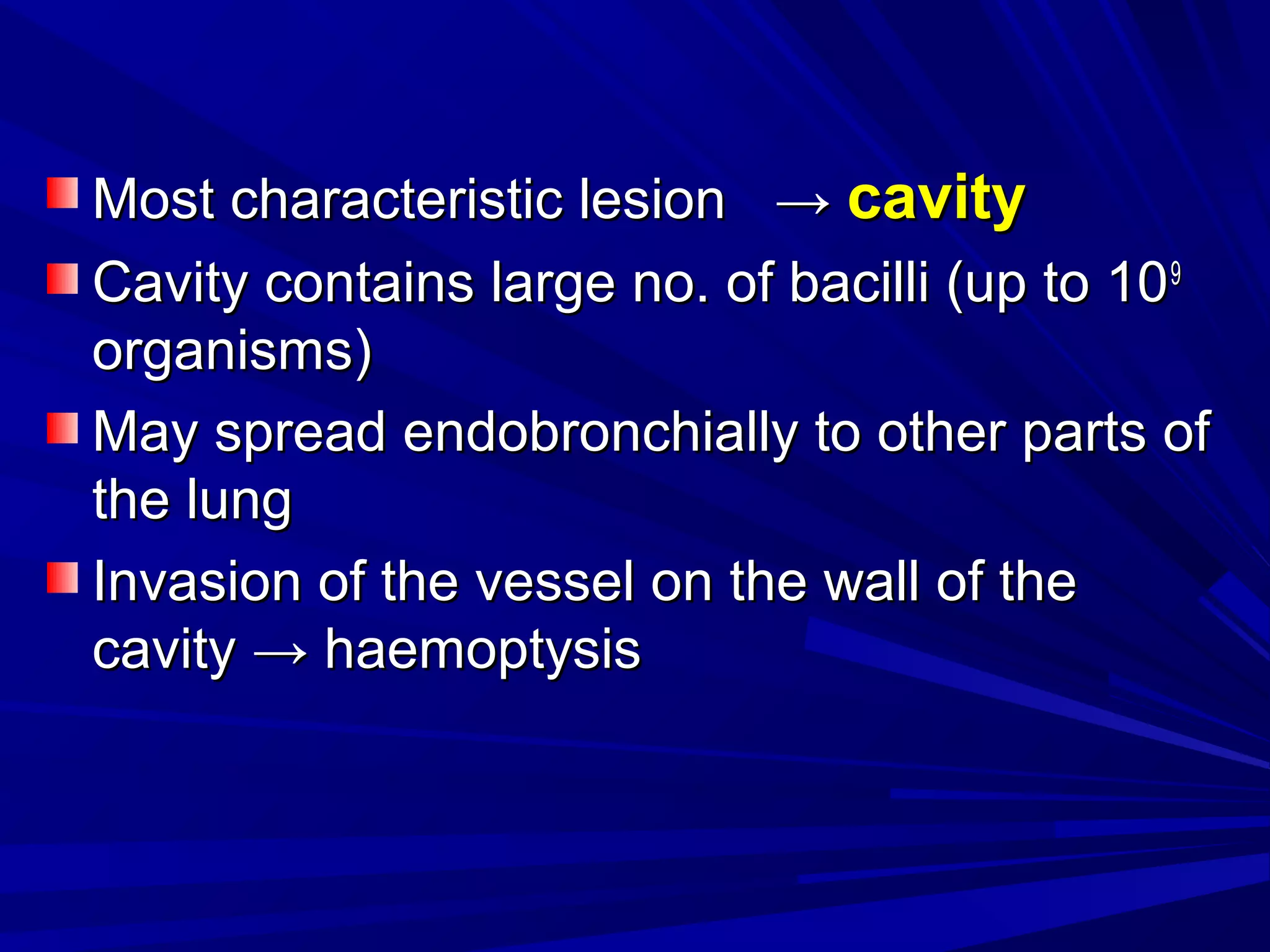 Most characteristic lesionMost characteristic lesion →→ cavitycavity
Cavity contains large no. of bacilli (up to 10Cavity contains large no. of bacilli (up to 1099
organisms)organisms)
May spread endobronchially to other parts ofMay spread endobronchially to other parts of
the lungthe lung
Invasion of the vessel on the wall of theInvasion of the vessel on the wall of the
cavitycavity →→ haemoptysishaemoptysis
 