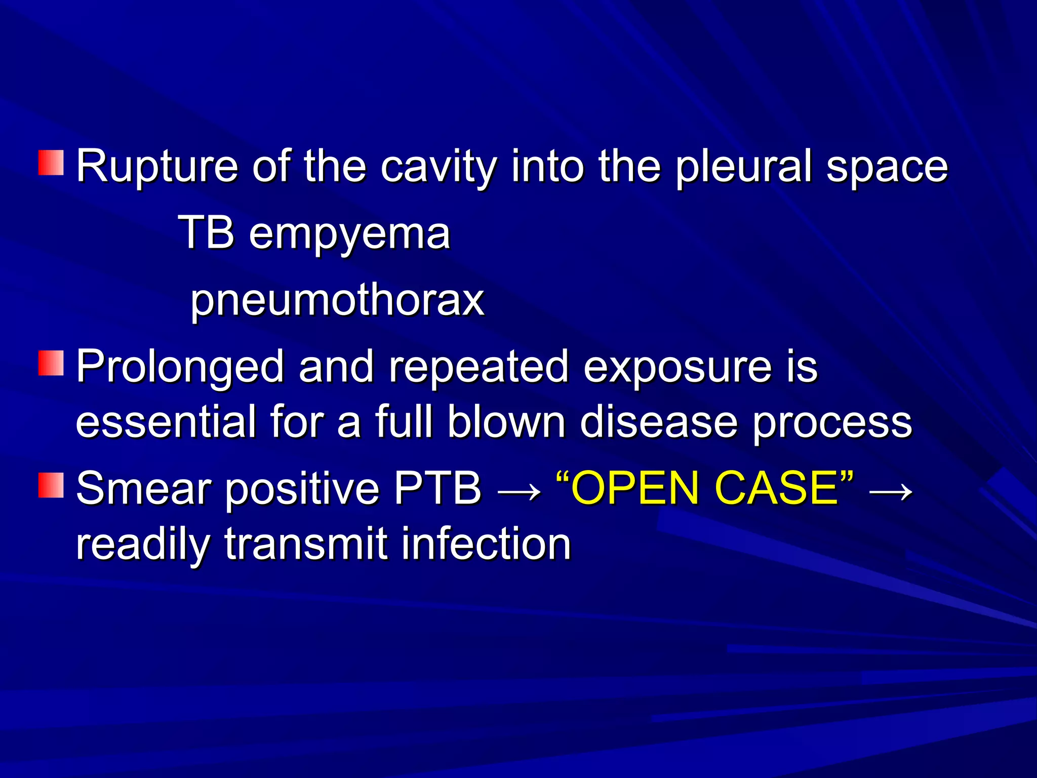 Rupture of the cavity into the pleural spaceRupture of the cavity into the pleural space
TB empyemaTB empyema
pneumothoraxpneumothorax
Prolonged and repeated exposure isProlonged and repeated exposure is
essential for a full blown disease processessential for a full blown disease process
Smear positive PTBSmear positive PTB →→ “OPEN CASE”“OPEN CASE” →→
readily transmit infectionreadily transmit infection
 