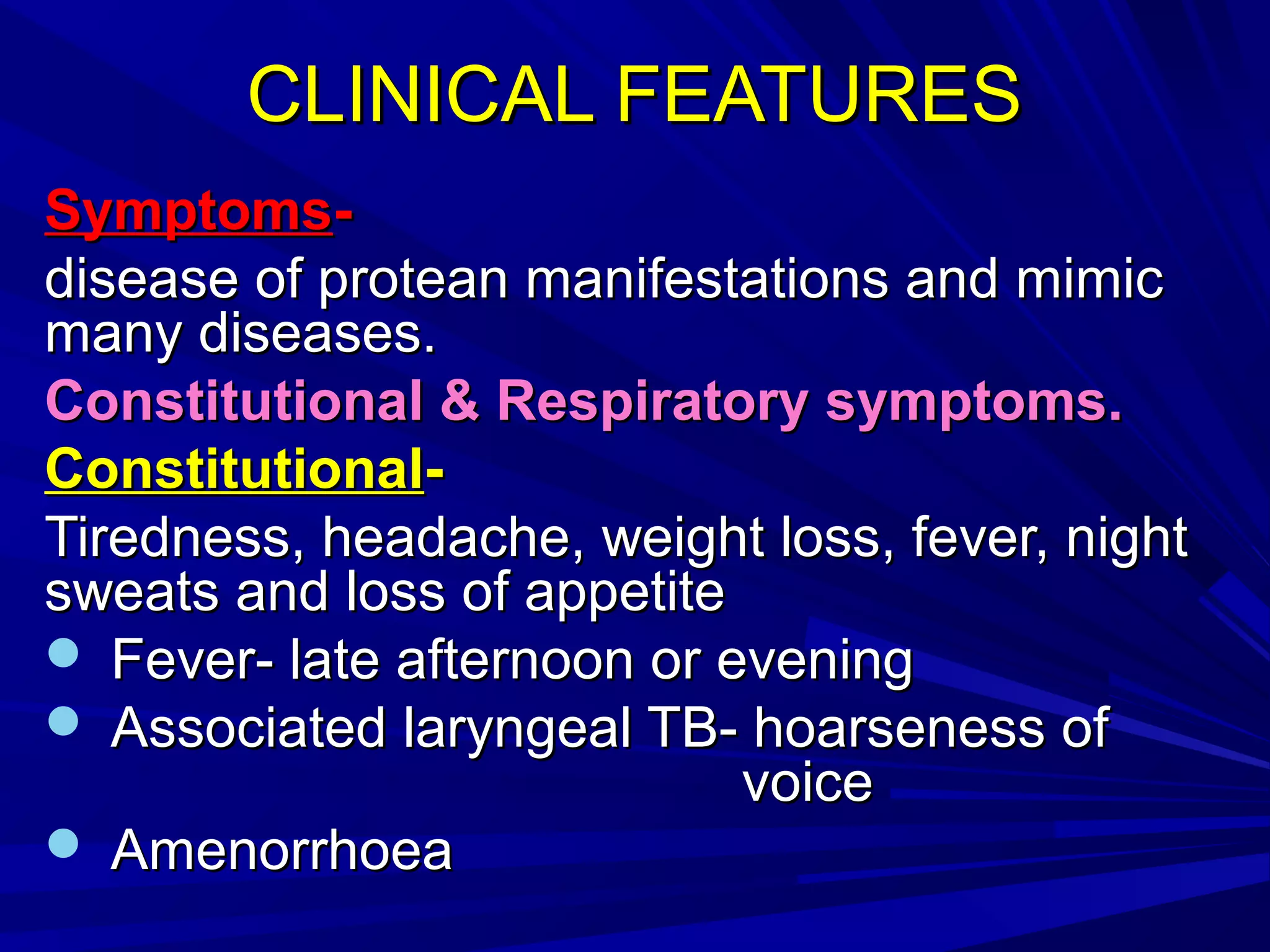 CLINICAL FEATURESCLINICAL FEATURES
SymptomsSymptoms--
disease of protean manifestations and mimicdisease of protean manifestations and mimic
many diseases.many diseases.
Constitutional & Respiratory symptoms.Constitutional & Respiratory symptoms.
ConstitutionalConstitutional--
Tiredness, headache, weight loss, fever, nightTiredness, headache, weight loss, fever, night
sweats and loss of appetitesweats and loss of appetite
 Fever- late afternoon or eveningFever- late afternoon or evening
 Associated laryngeal TB- hoarseness ofAssociated laryngeal TB- hoarseness of
voicevoice
 AmenorrhoeaAmenorrhoea
 