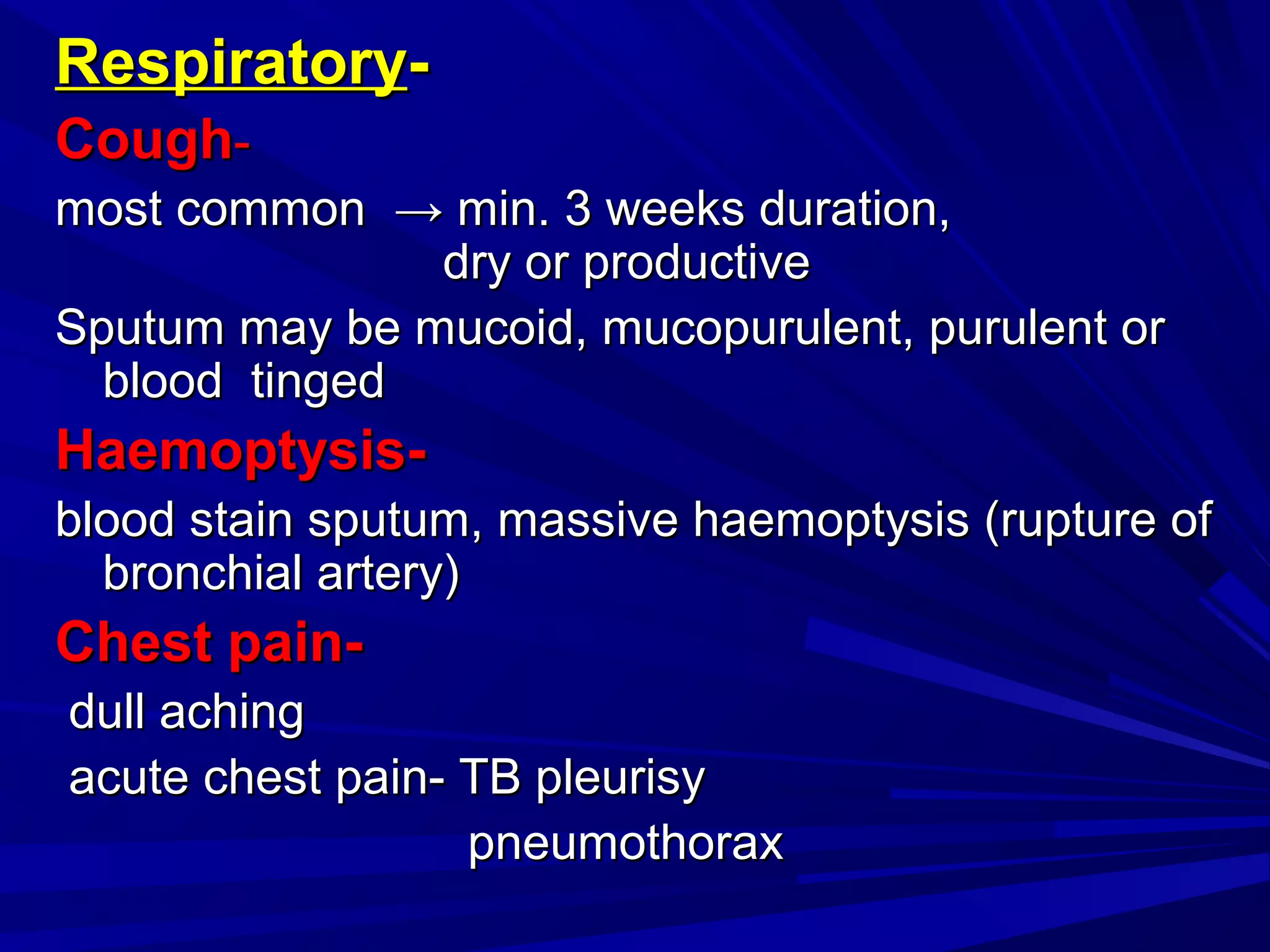 RespiratoryRespiratory--
CoughCough--
most commonmost common →→ min. 3 weeks duration,min. 3 weeks duration,
dry or productivedry or productive
Sputum may be mucoid, mucopurulent, purulent orSputum may be mucoid, mucopurulent, purulent or
blood tingedblood tinged
Haemoptysis-Haemoptysis-
blood stain sputum, massive haemoptysis (rupture ofblood stain sputum, massive haemoptysis (rupture of
bronchial artery)bronchial artery)
Chest pain-Chest pain-
dull achingdull aching
acute chest pain- TB pleurisyacute chest pain- TB pleurisy
pneumothoraxpneumothorax
 
