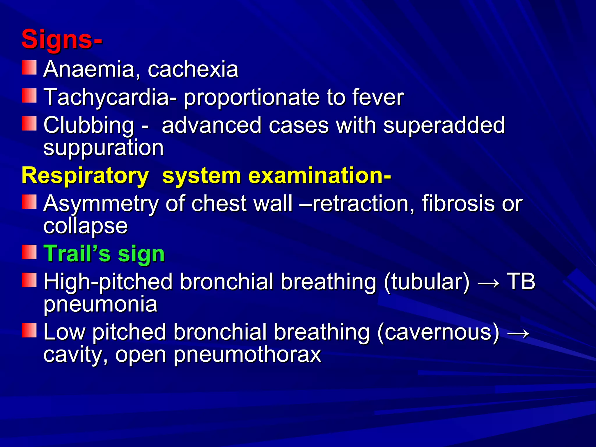 Signs-Signs-
Anaemia, cachexiaAnaemia, cachexia
Tachycardia- proportionate to feverTachycardia- proportionate to fever
Clubbing - advanced cases with superaddedClubbing - advanced cases with superadded
suppurationsuppuration
Respiratory system examination-Respiratory system examination-
Asymmetry of chest wall –retraction, fibrosis orAsymmetry of chest wall –retraction, fibrosis or
collapsecollapse
Trail’s signTrail’s sign
High-pitched bronchial breathing (tubular)High-pitched bronchial breathing (tubular) →→ TBTB
pneumoniapneumonia
Low pitched bronchial breathing (cavernous)Low pitched bronchial breathing (cavernous) →→
cavity, open pneumothoraxcavity, open pneumothorax
 
