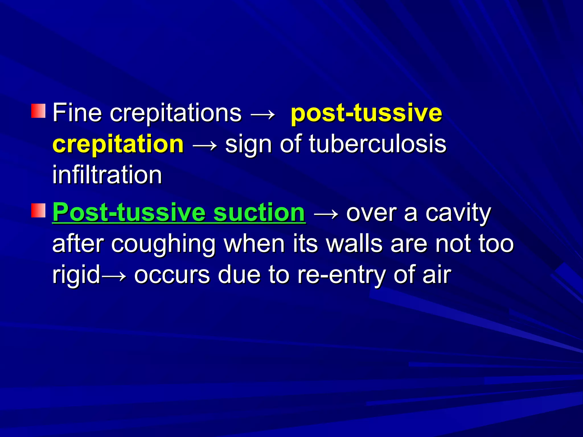 Fine crepitationsFine crepitations →→ post-tussivepost-tussive
crepitationcrepitation →→ sign of tuberculosissign of tuberculosis
infiltrationinfiltration
Post-tussive suctionPost-tussive suction →→ over a cavityover a cavity
after coughing when its walls are not tooafter coughing when its walls are not too
rigidrigid→→ occurs due to re-entry of airoccurs due to re-entry of air
 
