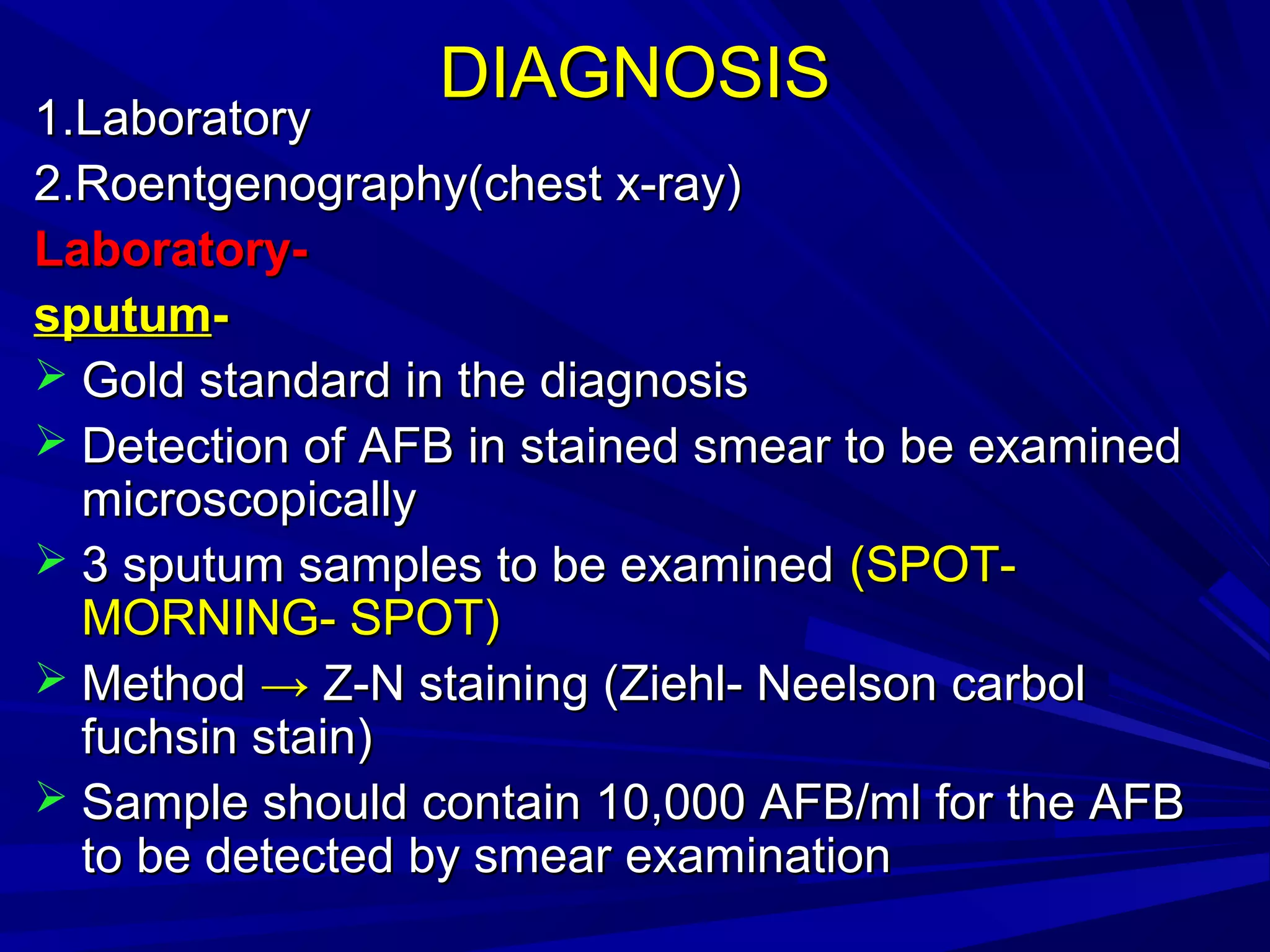 DIAGNOSISDIAGNOSIS
1.Laboratory1.Laboratory
2.Roentgenography(chest x-ray)2.Roentgenography(chest x-ray)
Laboratory-Laboratory-
sputumsputum--
 Gold standard in the diagnosisGold standard in the diagnosis
 Detection of AFB in stained smear to be examinedDetection of AFB in stained smear to be examined
microscopicallymicroscopically
 3 sputum samples to be examined3 sputum samples to be examined (SPOT-(SPOT-
MORNING- SPOT)MORNING- SPOT)
 MethodMethod →→ Z-N staining (Ziehl- Neelson carbolZ-N staining (Ziehl- Neelson carbol
fuchsin stain)fuchsin stain)
 Sample should contain 10,000 AFB/ml for the AFBSample should contain 10,000 AFB/ml for the AFB
to be detected by smear examinationto be detected by smear examination
 