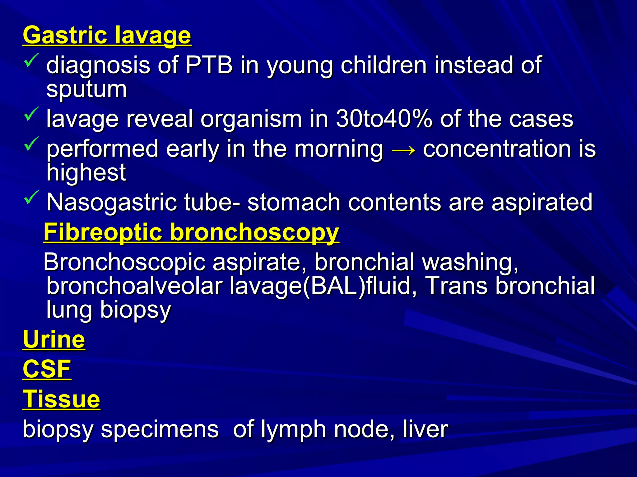 Gastric lavageGastric lavage
 diagnosis of PTB in young children instead ofdiagnosis of PTB in young children instead of
sputumsputum
 lavage reveal organism in 30to40% of the caseslavage reveal organism in 30to40% of the cases
 performed early in the morningperformed early in the morning →→ concentration isconcentration is
highesthighest
 Nasogastric tube- stomach contents are aspiratedNasogastric tube- stomach contents are aspirated
Fibreoptic bronchoscopyFibreoptic bronchoscopy
Bronchoscopic aspirate, bronchial washing,Bronchoscopic aspirate, bronchial washing,
bronchoalveolar lavage(BAL)fluid, Trans bronchialbronchoalveolar lavage(BAL)fluid, Trans bronchial
lung biopsylung biopsy
UrineUrine
CSFCSF
TissueTissue
biopsy specimens of lymph node, liverbiopsy specimens of lymph node, liver
 