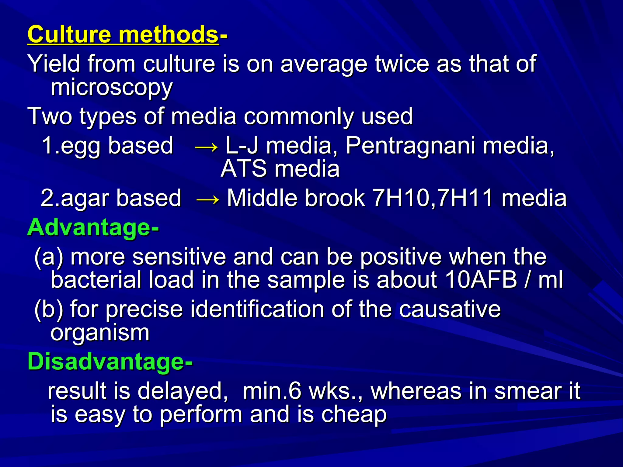 Culture methodsCulture methods--
Yield from culture is on average twice as that ofYield from culture is on average twice as that of
microscopymicroscopy
Two types of media commonly usedTwo types of media commonly used
1.egg based1.egg based →→ L-J media, Pentragnani media,L-J media, Pentragnani media,
ATS mediaATS media
2.agar based2.agar based →→ Middle brook 7H10,7H11 mediaMiddle brook 7H10,7H11 media
Advantage-Advantage-
(a) more sensitive and can be positive when the(a) more sensitive and can be positive when the
bacterial load in the sample is about 10AFB / mlbacterial load in the sample is about 10AFB / ml
(b) for precise identification of the causative(b) for precise identification of the causative
organismorganism
Disadvantage-Disadvantage-
result is delayed, min.6 wks., whereas in smear itresult is delayed, min.6 wks., whereas in smear it
is easy to perform and is cheapis easy to perform and is cheap
 
