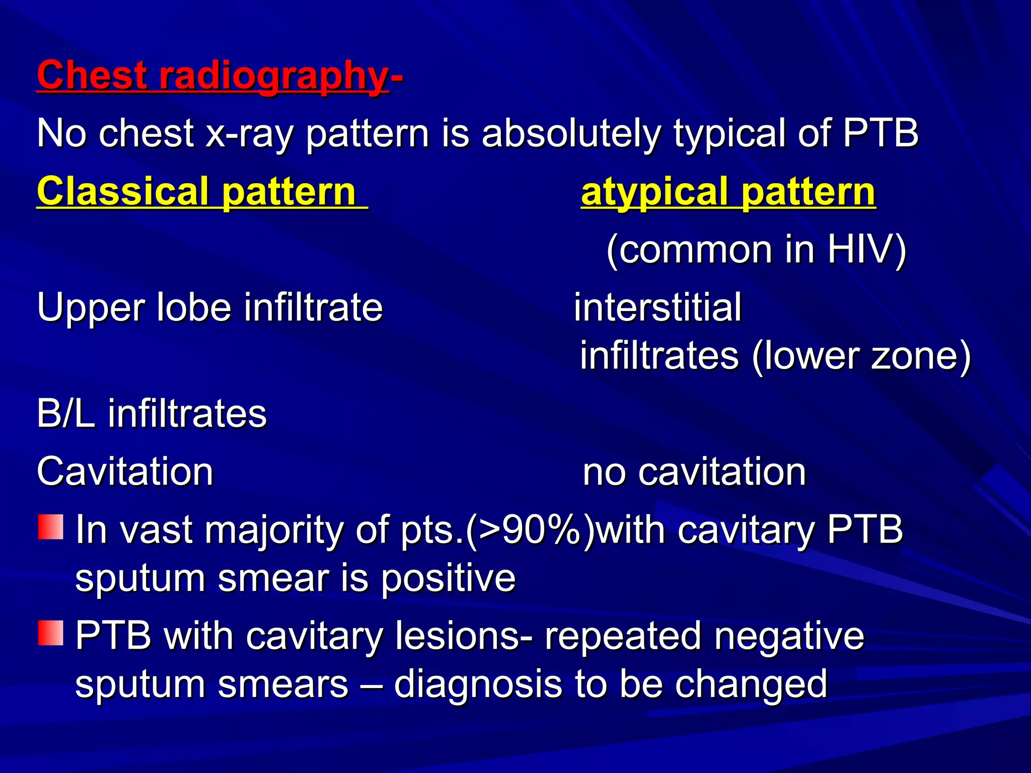 Chest radiographyChest radiography--
No chest x-ray pattern is absolutely typical of PTBNo chest x-ray pattern is absolutely typical of PTB
Classical patternClassical pattern atypical patternatypical pattern
(common in HIV)(common in HIV)
Upper lobe infiltrate interstitialUpper lobe infiltrate interstitial
infiltrates (lower zone)infiltrates (lower zone)
B/L infiltratesB/L infiltrates
Cavitation no cavitationCavitation no cavitation
In vast majority of pts.(>90%)with cavitary PTBIn vast majority of pts.(>90%)with cavitary PTB
sputum smear is positivesputum smear is positive
PTB with cavitary lesions- repeated negativePTB with cavitary lesions- repeated negative
sputum smears – diagnosis to be changedsputum smears – diagnosis to be changed
 