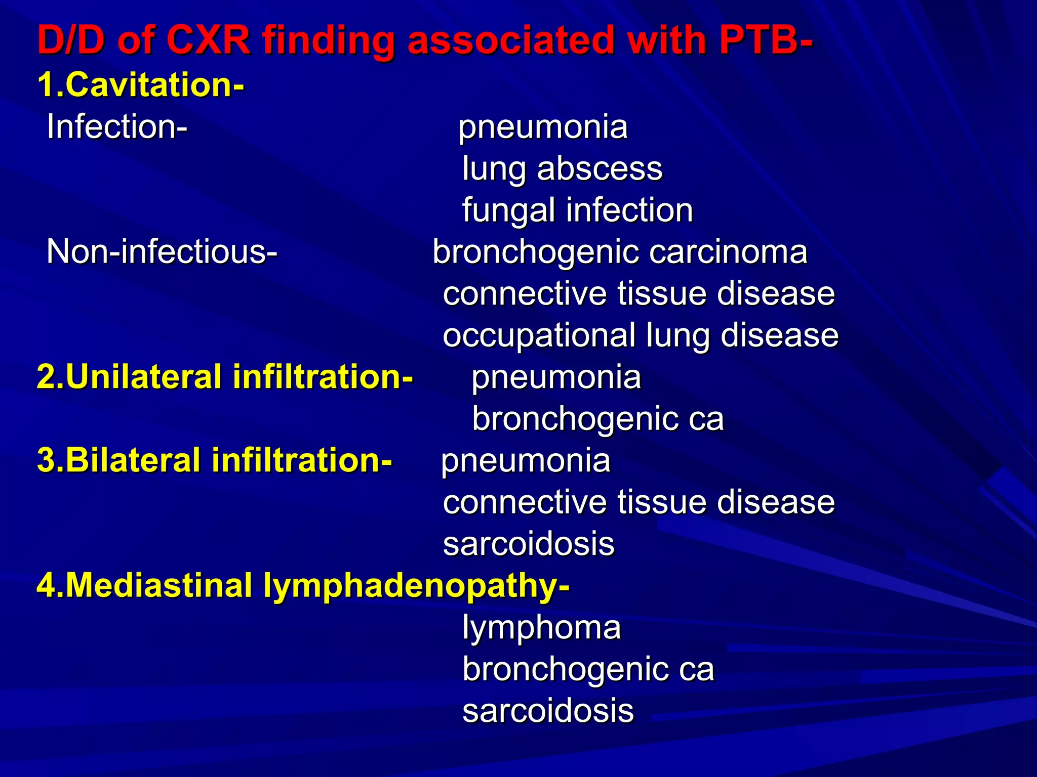 D/D of CXR finding associated with PTB-D/D of CXR finding associated with PTB-
1.Cavitation-1.Cavitation-
Infection- pneumoniaInfection- pneumonia
lung abscesslung abscess
fungal infectionfungal infection
Non-infectious- bronchogenic carcinomaNon-infectious- bronchogenic carcinoma
connective tissue diseaseconnective tissue disease
occupational lung diseaseoccupational lung disease
2.Unilateral infiltration-2.Unilateral infiltration- pneumoniapneumonia
bronchogenic cabronchogenic ca
3.Bilateral infiltration-3.Bilateral infiltration- pneumoniapneumonia
connective tissue diseaseconnective tissue disease
sarcoidosissarcoidosis
4.Mediastinal lymphadenopathy-4.Mediastinal lymphadenopathy-
lymphomalymphoma
bronchogenic cabronchogenic ca
sarcoidosissarcoidosis
 