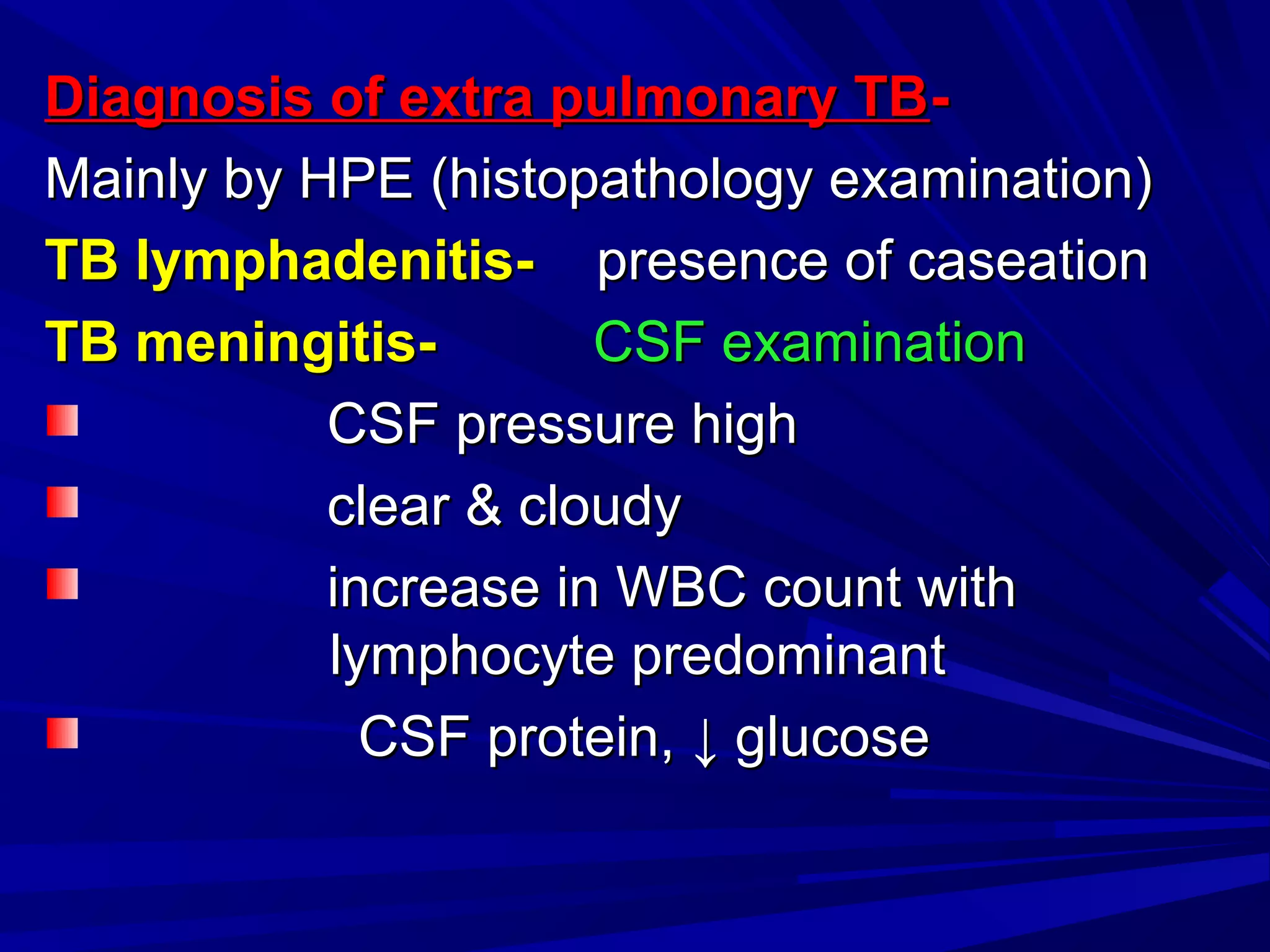 Diagnosis of extra pulmonary TBDiagnosis of extra pulmonary TB--
Mainly by HPE (histopathology examination)Mainly by HPE (histopathology examination)
TB lymphadenitis-TB lymphadenitis- presence of caseationpresence of caseation
TB meningitis-TB meningitis- CSF examinationCSF examination
CSF pressure highCSF pressure high
clear & cloudyclear & cloudy
increase in WBC count withincrease in WBC count with
lymphocyte predominantlymphocyte predominant
CSF protein,CSF protein, ↓↓ glucoseglucose
 