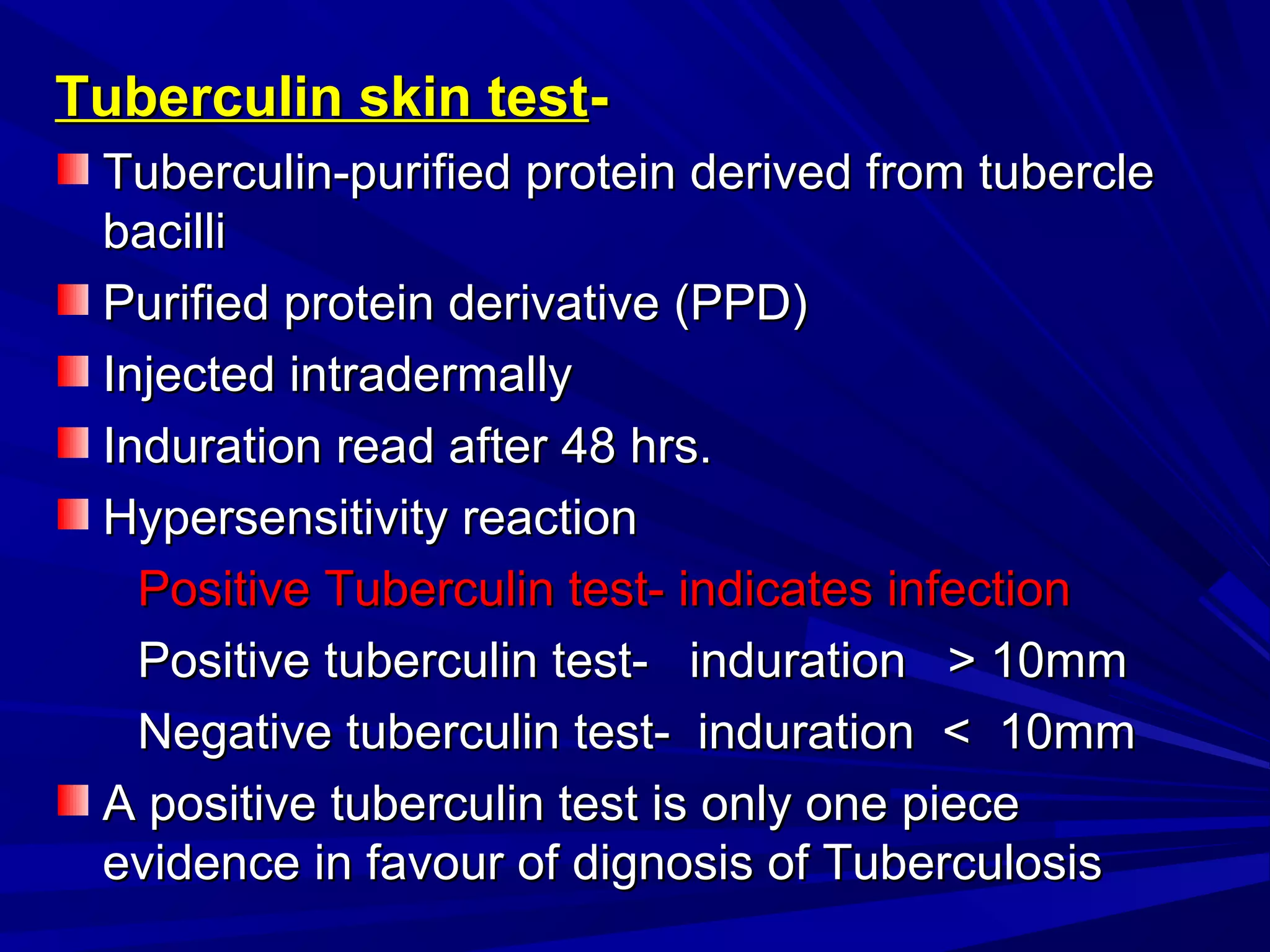 Tuberculin skin testTuberculin skin test--
Tuberculin-purified protein derived from tubercleTuberculin-purified protein derived from tubercle
bacillibacilli
Purified protein derivative (PPD)Purified protein derivative (PPD)
Injected intradermallyInjected intradermally
Induration read after 48 hrs.Induration read after 48 hrs.
Hypersensitivity reactionHypersensitivity reaction
Positive Tuberculin test- indicates infectionPositive Tuberculin test- indicates infection
Positive tuberculin test- induration > 10mmPositive tuberculin test- induration > 10mm
Negative tuberculin test- induration < 10mmNegative tuberculin test- induration < 10mm
A positive tuberculin test is only one pieceA positive tuberculin test is only one piece
evidence in favour of dignosis of Tuberculosisevidence in favour of dignosis of Tuberculosis
 