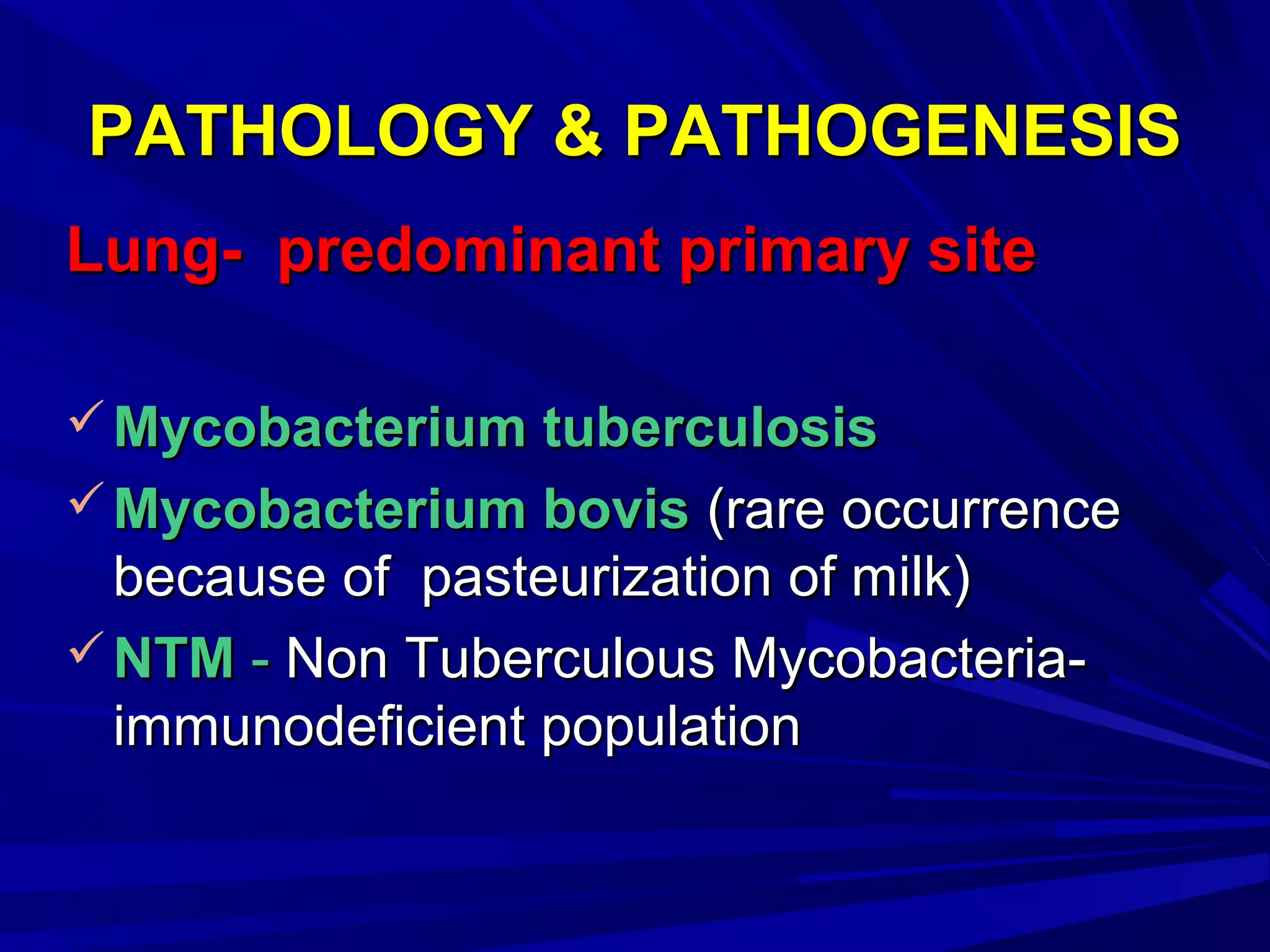 PATHOLOGY & PATHOGENESISPATHOLOGY & PATHOGENESIS
Lung- predominant primary siteLung- predominant primary site
 Mycobacterium tuberculosisMycobacterium tuberculosis
 Mycobacterium bovisMycobacterium bovis (rare occurrence(rare occurrence
because of pasteurization of milk)because of pasteurization of milk)
 NTMNTM -- Non Tuberculous Mycobacteria-Non Tuberculous Mycobacteria-
immunodeficient populationimmunodeficient population
 