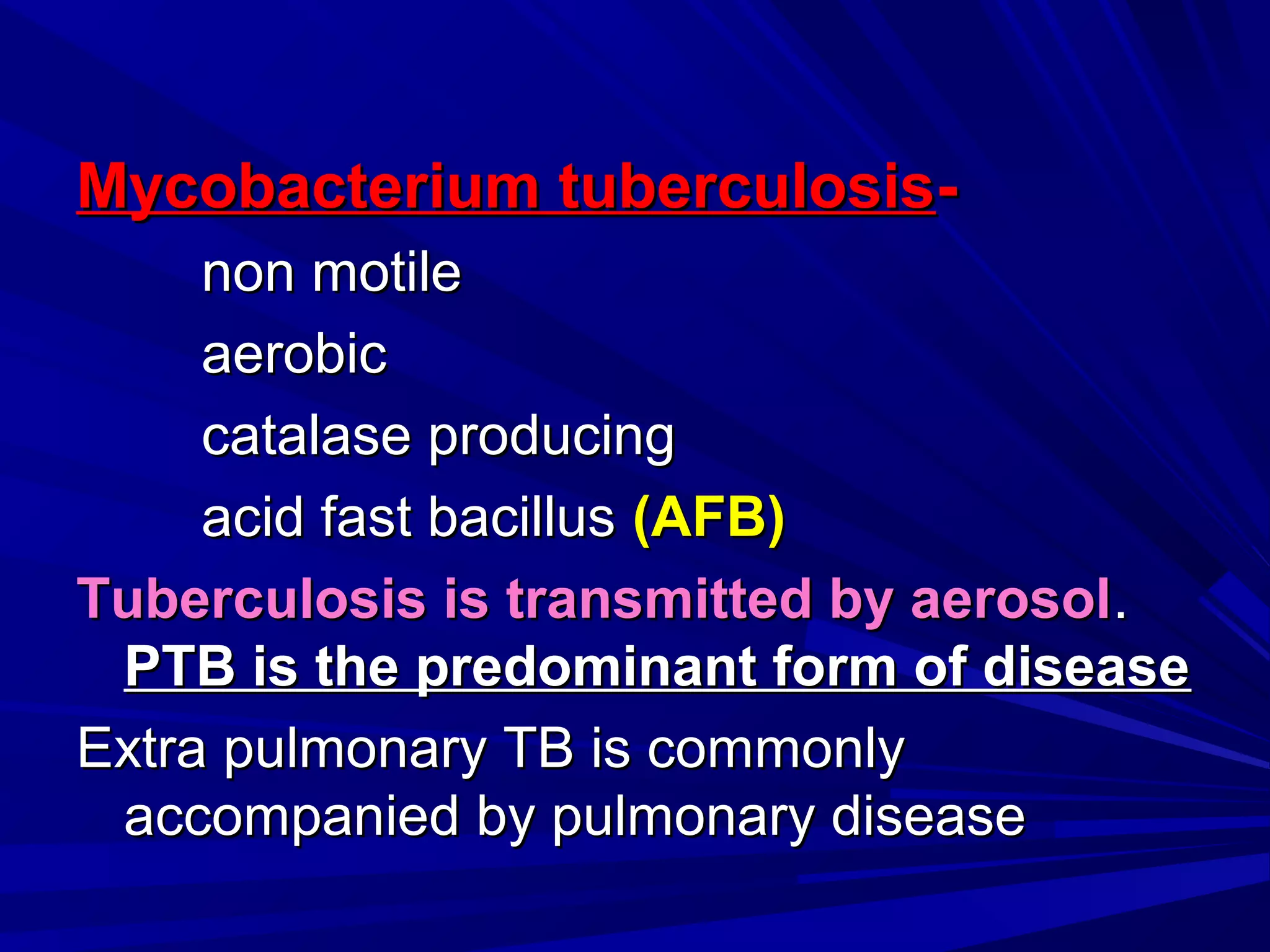 Mycobacterium tuberculosisMycobacterium tuberculosis--
non motilenon motile
aerobicaerobic
catalase producingcatalase producing
acid fast bacillusacid fast bacillus (AFB)(AFB)
Tuberculosis is transmitted by aerosolTuberculosis is transmitted by aerosol..
PTB is the predominant form of diseasePTB is the predominant form of disease
Extra pulmonary TB is commonlyExtra pulmonary TB is commonly
accompanied by pulmonary diseaseaccompanied by pulmonary disease
 