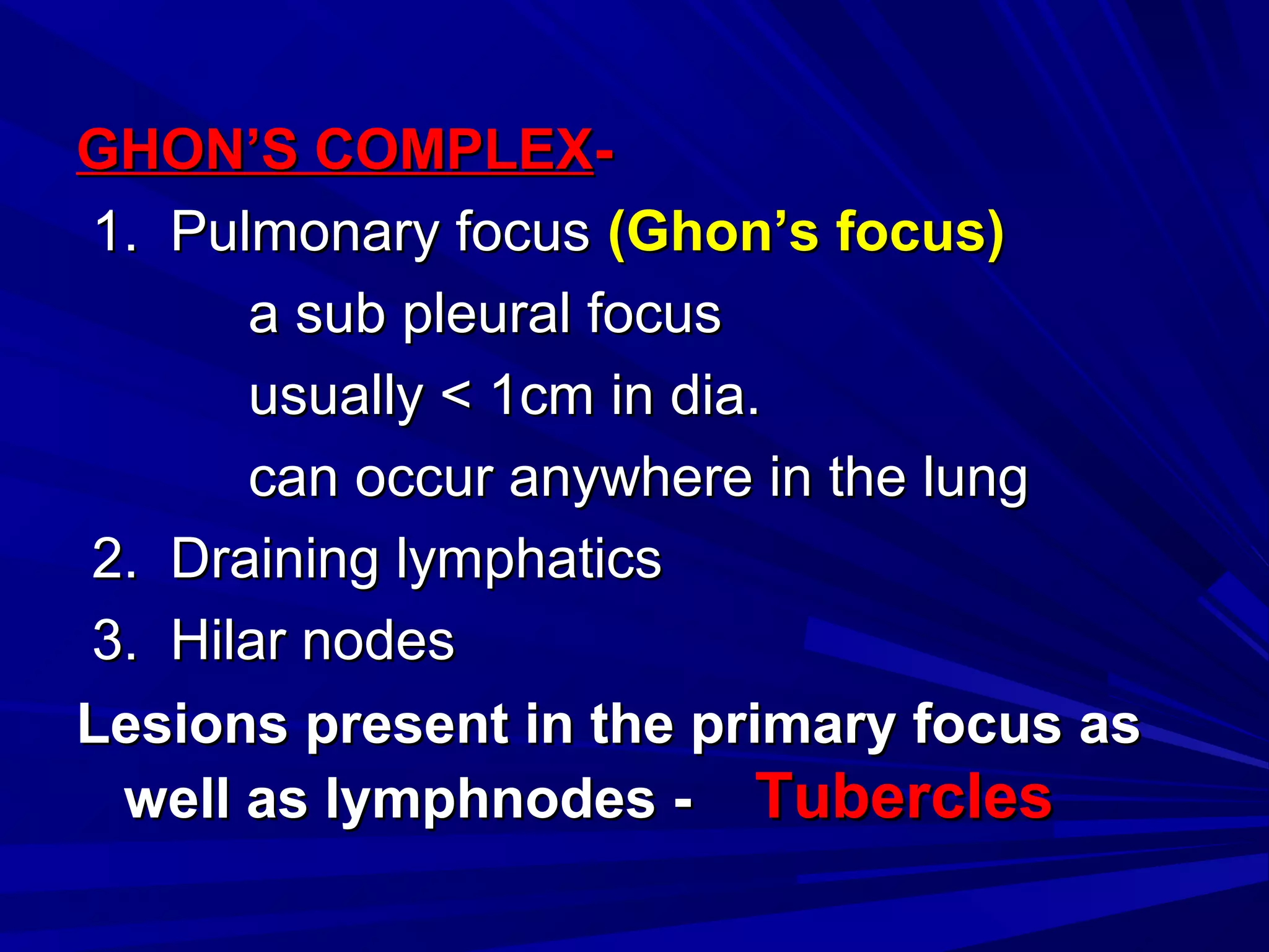 GHON’S COMPLEXGHON’S COMPLEX--
1. Pulmonary focus1. Pulmonary focus (Ghon’s focus)(Ghon’s focus)
a sub pleural focusa sub pleural focus
usually < 1cm in dia.usually < 1cm in dia.
can occur anywhere in the lungcan occur anywhere in the lung
2. Draining lymphatics2. Draining lymphatics
3. Hilar nodes3. Hilar nodes
Lesions present in the primary focus asLesions present in the primary focus as
well as lymphnodes -well as lymphnodes - TuberclesTubercles
 