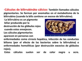 -Cálculos de bilirrubináto cálcico: También llamados cálculos
pigmentarios. Se forman por anomalías en el metabolismo de la
bilirrubina (cuando la bilis contiene un exceso de bilirrubina).
-La bilirrubina es un pigmento
 biliar producido por la
destrucción de los glóbulos rojos
 cuando estos envejecen.
Los cálculos pigmentarios
aparecen en personas con
enfermedades como cirrosis hepática, infección de los conductos
biliares (por el efecto de las bacterias sobre la bilirrubina) o
enfermedades hemolíticas (por destrucción excesiva de glóbulos
rojos).
 Estos cálculos suelen ser de color negro u ocre.
 
