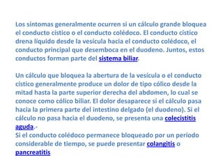 Los síntomas generalmente ocurren si un cálculo grande bloquea
el conducto cístico o el conducto colédoco. El conducto cístico
drena líquido desde la vesícula hacia el conducto colédoco, el
conducto principal que desemboca en el duodeno. Juntos, estos
conductos forman parte del sistema biliar.

Un cálculo que bloquea la abertura de la vesícula o el conducto
cístico generalmente produce un dolor de tipo cólico desde la
mitad hasta la parte superior derecha del abdomen, lo cual se
conoce como cólico biliar. El dolor desaparece si el cálculo pasa
hacia la primera parte del intestino delgado (el duodeno). Si el
cálculo no pasa hacia el duodeno, se presenta una colecistitis
aguda.-
Si el conducto colédoco permanece bloqueado por un período
considerable de tiempo, se puede presentar colangitis o
pancreatitis
 