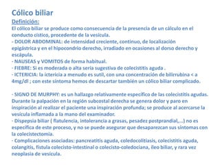 Cólico biliar
Definición:
El cólico biliar se produce como consecuencia de la presencia de un cálculo en el
conducto cístico, procedente de la vesícula.
- DOLOR ABDOMINAL: de intensidad creciente, continuo, de localización
epigástrica y en el hipocondrio derecho, irradiado en ocasiones al dorso derecho y
escápula.
· NAUSEAS y VOMITOS de forma habitual.
· FIEBRE: Si es moderada o alta sería sugestiva de colecistitis aguda .
· ICTERICIA: la ictericia a menudo es sutil, con una concentración de bilirrubina < a
4mg/dl ; con este síntoma hemos de descartar también un cólico biliar complicado.

· SIGNO DE MURPHY: es un hallazgo relativamente específico de las colecistitis agudas.
Durante la palpación en la región subcostal derecha se genera dolor y paro en
inspiración al realizar el paciente una inspiración profunda; se produce al acercarse la
vesícula inflamada a la mano del examinador.
· Dispepsia biliar ( flatulencia, intolerancia a grasas, pesadez postprandial,...) no es
específica de este proceso, y no se puede asegurar que desaparezcan sus síntomas con
la colecistectomía.
· Complicaciones asociadas: pancreatitis aguda, coledocolitiasis, colecistitis aguda,
colangitis, fístula colecisto-intestinal o colecisto-coledociana, íleo biliar, y rara vez
neoplasia de vesícula.
 