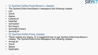 • 1) System.Collections.Generic classes
• The System.Collections.Generic namespace has following classes:
• List
• Stack
• Queue
• LinkedList
• HashSet
• SortedSet
• Dictionary
• SortedDictionary
• SortedList
• 2) System.Collections classes
• These classes are legacy. It is suggested now to use System.Collections.Generic
classes. The System.Collections namespace has following classes:
• ArrayList
• Stack
• Queue
• Hashtable
 