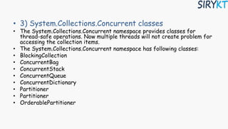 • 3) System.Collections.Concurrent classes
• The System.Collections.Concurrent namespace provides classes for
thread-safe operations. Now multiple threads will not create problem for
accessing the collection items.
• The System.Collections.Concurrent namespace has following classes:
• BlockingCollection
• ConcurrentBag
• ConcurrentStack
• ConcurrentQueue
• ConcurrentDictionary
• Partitioner
• Partitioner
• OrderablePartitioner
 
